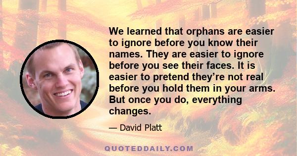 We learned that orphans are easier to ignore before you know their names. They are easier to ignore before you see their faces. It is easier to pretend they’re not real before you hold them in your arms. But once you