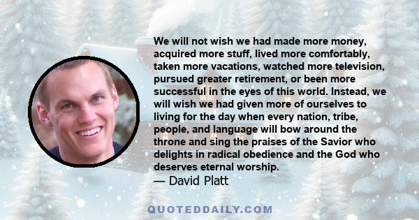 We will not wish we had made more money, acquired more stuff, lived more comfortably, taken more vacations, watched more television, pursued greater retirement, or been more successful in the eyes of this world.