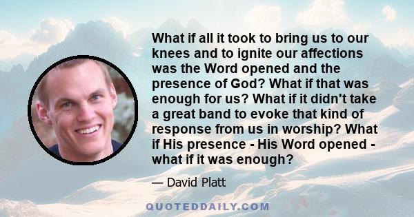 What if all it took to bring us to our knees and to ignite our affections was the Word opened and the presence of God? What if that was enough for us? What if it didn't take a great band to evoke that kind of response