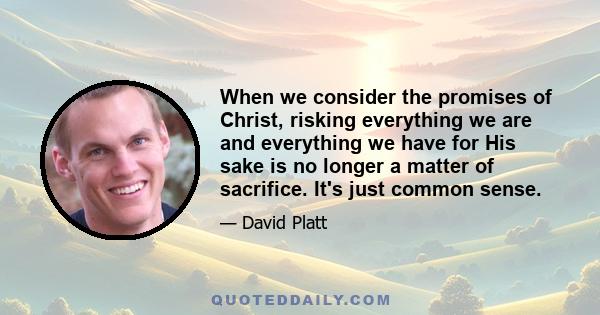 When we consider the promises of Christ, risking everything we are and everything we have for His sake is no longer a matter of sacrifice. It's just common sense.