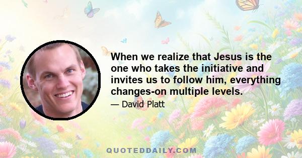 When we realize that Jesus is the one who takes the initiative and invites us to follow him, everything changes-on multiple levels.