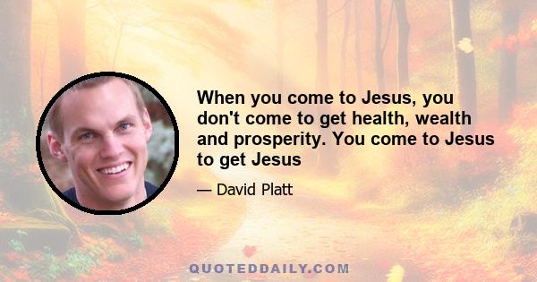 When you come to Jesus, you don't come to get health, wealth and prosperity. You come to Jesus to get Jesus