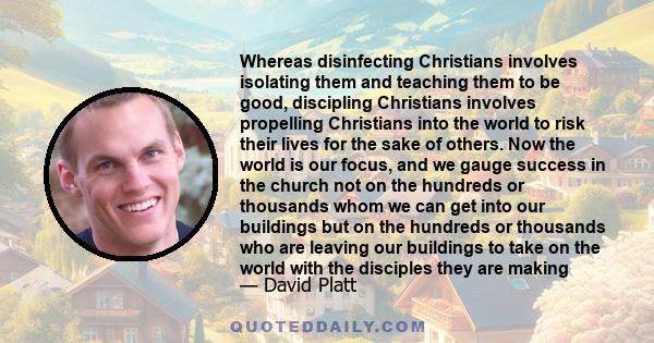 Whereas disinfecting Christians involves isolating them and teaching them to be good, discipling Christians involves propelling Christians into the world to risk their lives for the sake of others. Now the world is our