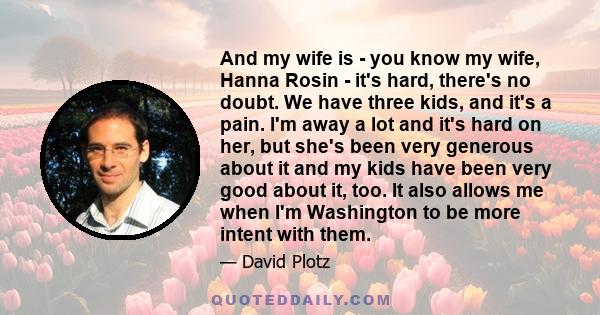 And my wife is - you know my wife, Hanna Rosin - it's hard, there's no doubt. We have three kids, and it's a pain. I'm away a lot and it's hard on her, but she's been very generous about it and my kids have been very