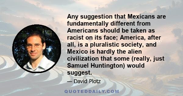 Any suggestion that Mexicans are fundamentally different from Americans should be taken as racist on its face; America, after all, is a pluralistic society, and Mexico is hardly the alien civilization that some (really, 