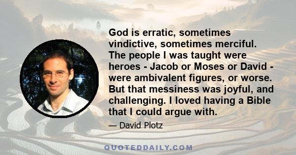 God is erratic, sometimes vindictive, sometimes merciful. The people I was taught were heroes - Jacob or Moses or David - were ambivalent figures, or worse. But that messiness was joyful, and challenging. I loved having 