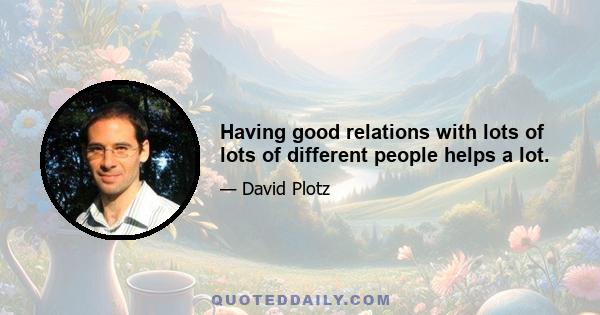 Having good relations with lots of lots of different people helps a lot.