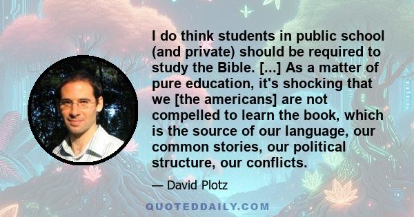 I do think students in public school (and private) should be required to study the Bible. [...] As a matter of pure education, it's shocking that we [the americans] are not compelled to learn the book, which is the