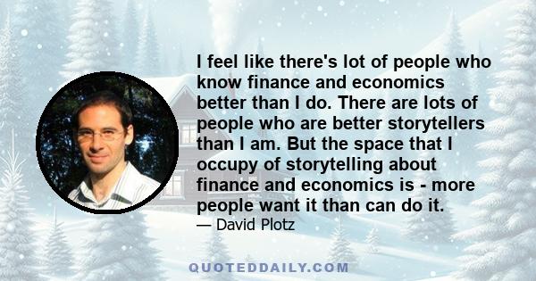 I feel like there's lot of people who know finance and economics better than I do. There are lots of people who are better storytellers than I am. But the space that I occupy of storytelling about finance and economics