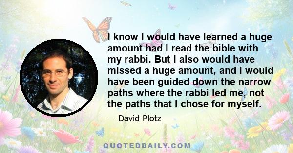 I know I would have learned a huge amount had I read the bible with my rabbi. But I also would have missed a huge amount, and I would have been guided down the narrow paths where the rabbi led me, not the paths that I