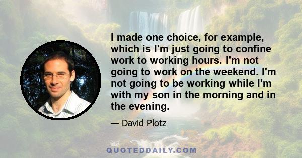 I made one choice, for example, which is I'm just going to confine work to working hours. I'm not going to work on the weekend. I'm not going to be working while I'm with my son in the morning and in the evening.