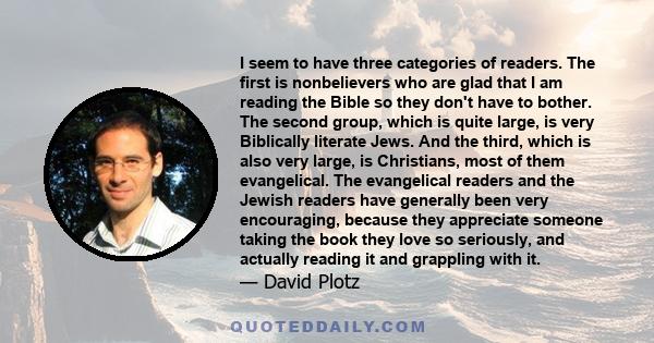 I seem to have three categories of readers. The first is nonbelievers who are glad that I am reading the Bible so they don't have to bother. The second group, which is quite large, is very Biblically literate Jews. And