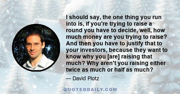 I should say, the one thing you run into is, if you're trying to raise a round you have to decide, well, how much money are you trying to raise? And then you have to justify that to your investors, because they want to