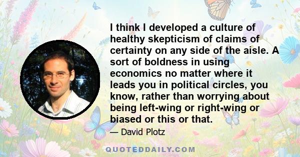 I think I developed a culture of healthy skepticism of claims of certainty on any side of the aisle. A sort of boldness in using economics no matter where it leads you in political circles, you know, rather than