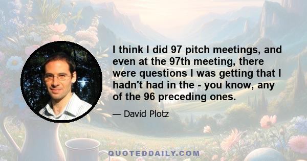 I think I did 97 pitch meetings, and even at the 97th meeting, there were questions I was getting that I hadn't had in the - you know, any of the 96 preceding ones.