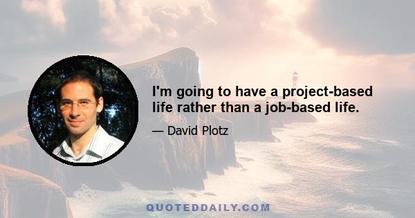 I'm going to have a project-based life rather than a job-based life.