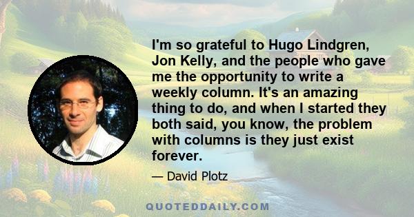 I'm so grateful to Hugo Lindgren, Jon Kelly, and the people who gave me the opportunity to write a weekly column. It's an amazing thing to do, and when I started they both said, you know, the problem with columns is