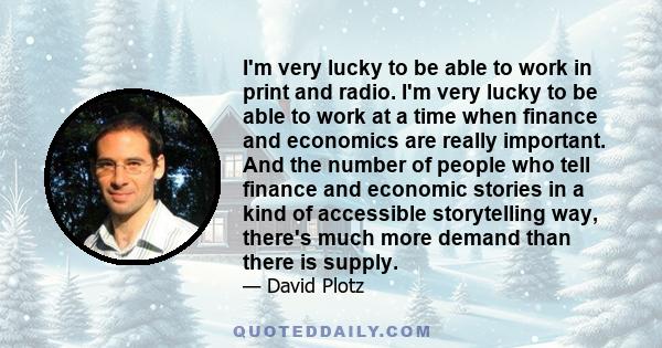 I'm very lucky to be able to work in print and radio. I'm very lucky to be able to work at a time when finance and economics are really important. And the number of people who tell finance and economic stories in a kind 