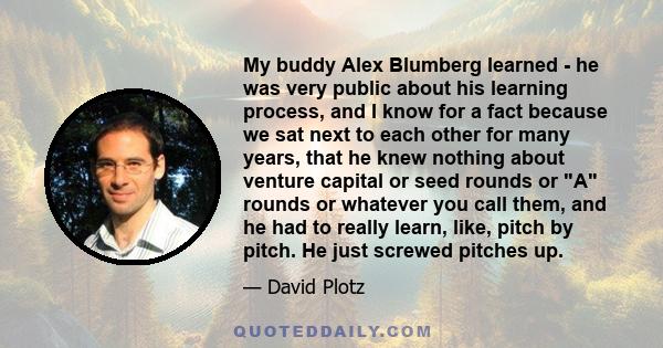 My buddy Alex Blumberg learned - he was very public about his learning process, and I know for a fact because we sat next to each other for many years, that he knew nothing about venture capital or seed rounds or A