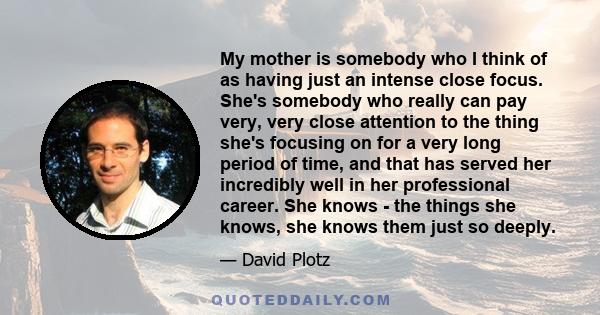 My mother is somebody who I think of as having just an intense close focus. She's somebody who really can pay very, very close attention to the thing she's focusing on for a very long period of time, and that has served 