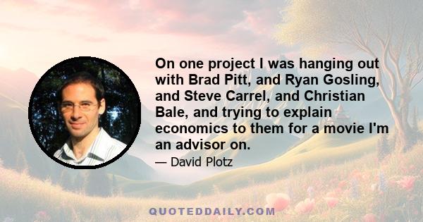 On one project I was hanging out with Brad Pitt, and Ryan Gosling, and Steve Carrel, and Christian Bale, and trying to explain economics to them for a movie I'm an advisor on.