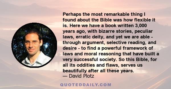 Perhaps the most remarkable thing I found about the Bible was how flexible it is. Here we have a book written 3,000 years ago, with bizarre stories, peculiar laws, erratic deity, and yet we are able - through argument,