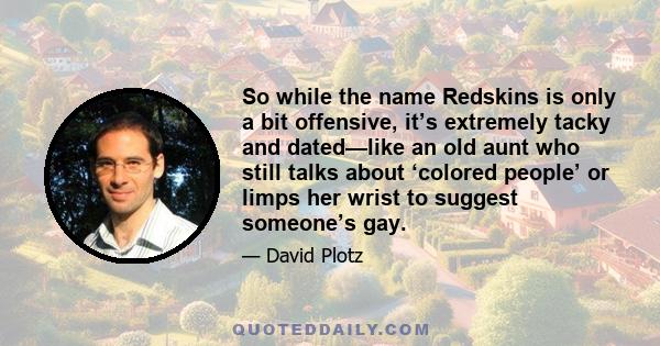 So while the name Redskins is only a bit offensive, it’s extremely tacky and dated—like an old aunt who still talks about ‘colored people’ or limps her wrist to suggest someone’s gay.