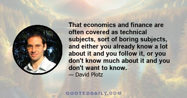 That economics and finance are often covered as technical subjects, sort of boring subjects, and either you already know a lot about it and you follow it, or you don't know much about it and you don't want to know.