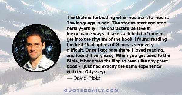 The Bible is forbidding when you start to read it. The language is odd. The stories start and stop herkily-jerkily. The characters behave in inexplicable ways. It takes a little bit of time to get into the rhythm of the 