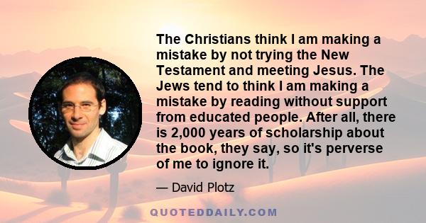 The Christians think I am making a mistake by not trying the New Testament and meeting Jesus. The Jews tend to think I am making a mistake by reading without support from educated people. After all, there is 2,000 years 