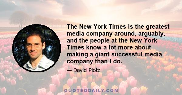 The New York Times is the greatest media company around, arguably, and the people at the New York Times know a lot more about making a giant successful media company than I do.