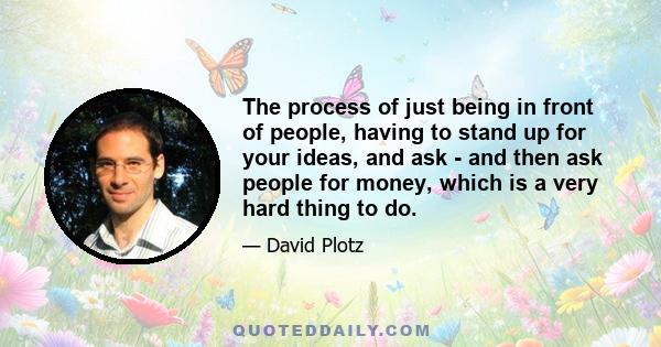 The process of just being in front of people, having to stand up for your ideas, and ask - and then ask people for money, which is a very hard thing to do.