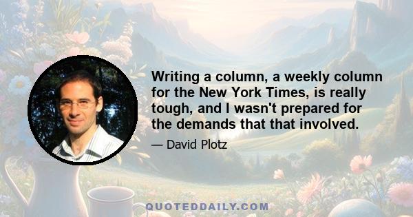 Writing a column, a weekly column for the New York Times, is really tough, and I wasn't prepared for the demands that that involved.