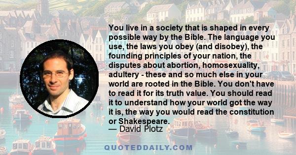 You live in a society that is shaped in every possible way by the Bible. The language you use, the laws you obey (and disobey), the founding principles of your nation, the disputes about abortion, homosexuality,