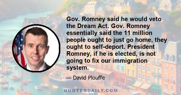 Gov. Romney said he would veto the Dream Act. Gov. Romney essentially said the 11 million people ought to just go home, they ought to self-deport. President Romney, if he is elected, is not going to fix our immigration