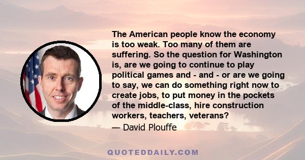 The American people know the economy is too weak. Too many of them are suffering. So the question for Washington is, are we going to continue to play political games and - and - or are we going to say, we can do