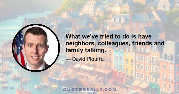 What we've tried to do is have neighbors, colleagues, friends and family talking.