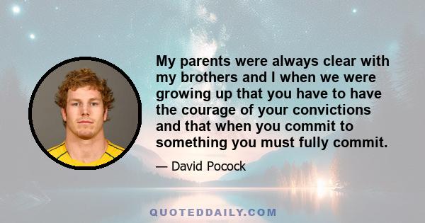 My parents were always clear with my brothers and I when we were growing up that you have to have the courage of your convictions and that when you commit to something you must fully commit.