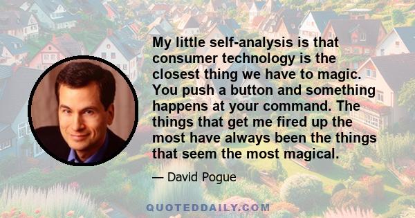 My little self-analysis is that consumer technology is the closest thing we have to magic. You push a button and something happens at your command. The things that get me fired up the most have always been the things