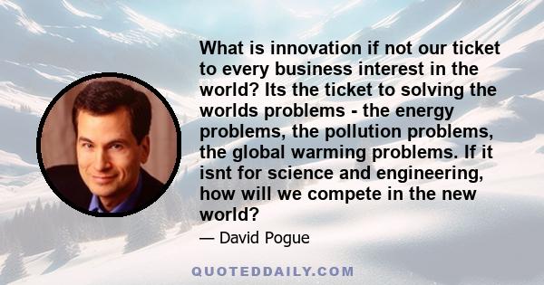 What is innovation if not our ticket to every business interest in the world? Its the ticket to solving the worlds problems - the energy problems, the pollution problems, the global warming problems. If it isnt for