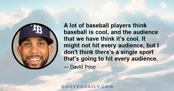 A lot of baseball players think baseball is cool, and the audience that we have think it's cool. It might not hit every audience, but I don't think there's a single sport that's going to hit every audience.