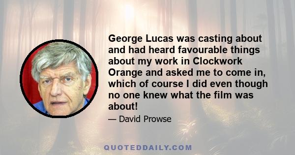 George Lucas was casting about and had heard favourable things about my work in Clockwork Orange and asked me to come in, which of course I did even though no one knew what the film was about!