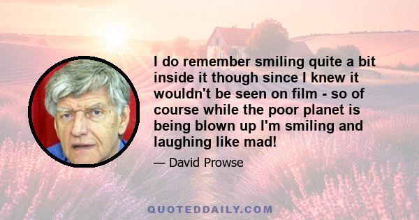 I do remember smiling quite a bit inside it though since I knew it wouldn't be seen on film - so of course while the poor planet is being blown up I'm smiling and laughing like mad!