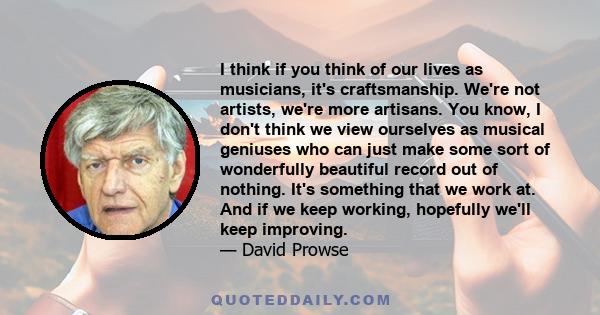 I think if you think of our lives as musicians, it's craftsmanship. We're not artists, we're more artisans. You know, I don't think we view ourselves as musical geniuses who can just make some sort of wonderfully