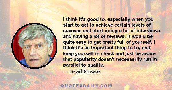 I think it's good to, especially when you start to get to achieve certain levels of success and start doing a lot of interviews and having a lot of reviews, it would be quite easy to get pretty full of yourself. I think 