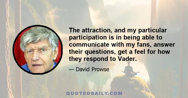 The attraction, and my particular participation is in being able to communicate with my fans, answer their questions, get a feel for how they respond to Vader.