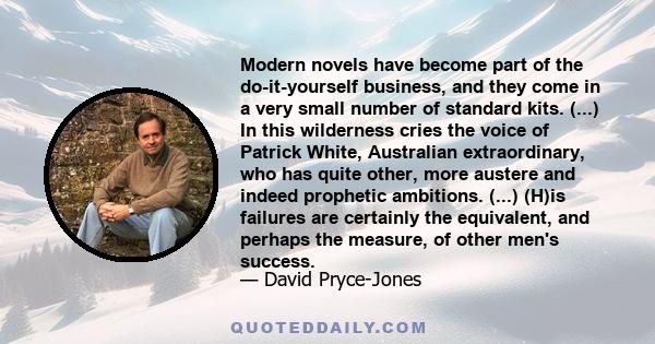 Modern novels have become part of the do-it-yourself business, and they come in a very small number of standard kits. (...) In this wilderness cries the voice of Patrick White, Australian extraordinary, who has quite