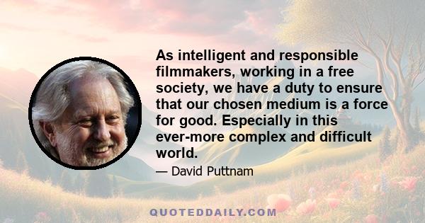 As intelligent and responsible filmmakers, working in a free society, we have a duty to ensure that our chosen medium is a force for good. Especially in this ever-more complex and difficult world.