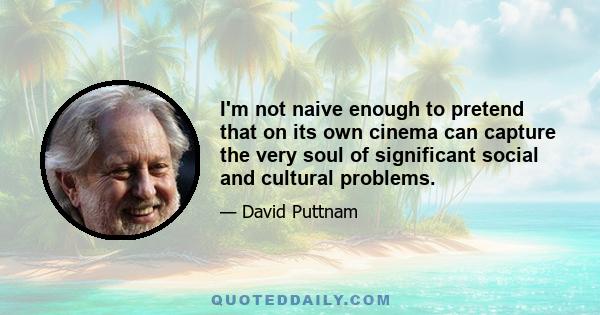 I'm not naive enough to pretend that on its own cinema can capture the very soul of significant social and cultural problems.