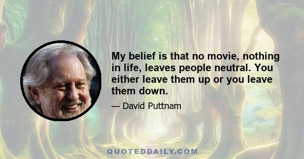 My belief is that no movie, nothing in life, leaves people neutral. You either leave them up or you leave them down.